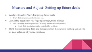 Measure and Adjust- Setting up future deals
● You have to realize ‘this’ deal sets up future deals.
○ Every deal sets precedent for the next one.
● Look at the negotiation you’re going through, think through.
○ Will I be happy with the precedent I’m setting now the next time around?
■ If not, think about changing the precedent for next time.
● Think through multiple deals and the sequence of those events can help you drive a
lot more value out of your negotiations.
 