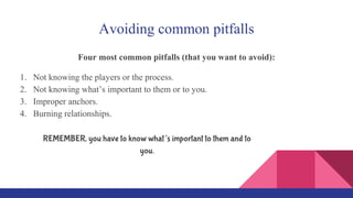 Avoiding common pitfalls
Four most common pitfalls (that you want to avoid):
1. Not knowing the players or the process.
2. Not knowing what’s important to them or to you.
3. Improper anchors.
4. Burning relationships.
REMEMBER, you have to know what’s important to them and to
you.
 