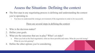 Assess the Situation- Defining the context
● The first step in any negotiating process is defining and understanding the context
you’re operating in.
○ You have to understand the strategic environment of the negotiation in order to be successful.
There are several steps in defining the context
1. Who is the decision maker?
2. Define your goals.
3. What are the outcomes that are in play? What’s at stake?
a. When you look at the final negotiation, what are those possible end states. What do you risk losing?
What do you risk gaining?
4. Define the other options you’re considering.
 