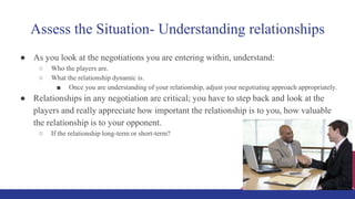 Assess the Situation- Understanding relationships
● As you look at the negotiations you are entering within, understand:
○ Who the players are.
○ What the relationship dynamic is.
■ Once you are understanding of your relationship, adjust your negotiating approach appropriately.
● Relationships in any negotiation are critical; you have to step back and look at the
players and really appreciate how important the relationship is to you, how valuable
the relationship is to your opponent.
○ If the relationship long-term or short-term?
 