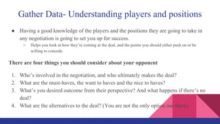 Gather Data- Understanding players and positions
● Having a good knowledge of the players and the positions they are going to take in
any negotiation is going to set you up for success.
○ Helps you look at how they’re coming at the deal, and the points you should either push on or be
willing to concede.
There are four things you should consider about your opponent
1. Who’s involved in the negotiation, and who ultimately makes the deal?
2. What are the must-haves, the want to haves and the nice to haves?
3. What’s you desired outcome from their perspective? And what happens if there’s no
deal?
4. What are the alternatives to the deal? (You are not the only option our there).
 
