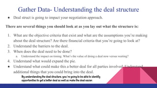 Gather Data- Understanding the deal structure
● Deal struct is going to impact your negotiation approach.
There are several things you should look at as you lay out what the structure is:
1. What are the objective criteria that exist and what are the assumptions you’re making
about the deal structure? Are there financial criteria that you’re going to look at?
2. Understand the barriers to the deal.
3. When does the deal need to be done?
a. Understand the impact on timing. What’s the value of doing a deal now versus waiting?
4. Understand what would expand the pie.
● Understand what could make this a better deal for all parties involved. Understand
additional things that you could bring into the deal.
By understanding the deal structure, you’re going to be able to identify
opportunities to get a better deal as well as make the deal easier.
 
