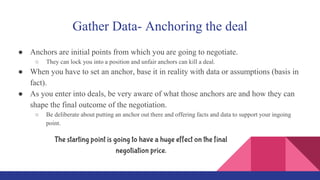 Gather Data- Anchoring the deal
● Anchors are initial points from which you are going to negotiate.
○ They can lock you into a position and unfair anchors can kill a deal.
● When you have to set an anchor, base it in reality with data or assumptions (basis in
fact).
● As you enter into deals, be very aware of what those anchors are and how they can
shape the final outcome of the negotiation.
○ Be deliberate about putting an anchor out there and offering facts and data to support your ingoing
point.
The starting point is going to have a huge effect on the final
negotiation price.
 