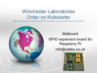 Winchester Laboratories
Order on Kickstarter
https://www.kickstarter.com/projects/900987827/matboard-a-easy-to-use-gpio-board-for-raspberry-pi
Matboard
GPIO expansion board for
Raspberry Pi
info@wlabs.co.uk
 