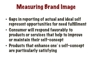 Measuring Brand Image
•  Gaps in reporting of actual and ideal self
represent opportunities for need fulﬁllment
•  Consumer will respond favorably to
products or services that help to improve
or maintain their self-concept
•  Products that enhance one’s self-concept
are particularly satisfying
 