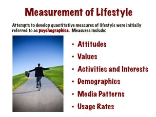 Measurement of Lifestyle
Attempts to develop quantitative measures of lifestyle were initially
referred to as psychographics. Measures include:
•  Attitudes
•  Values
•  Activities and Interests
•  Demographics
•  Media Patterns
•  Usage Rates
 