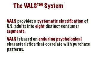 The VALSTM System
VALS provides a systematic classiﬁcation of
U.S. adults into eight distinct consumer
segments.
VALS is based on enduring psychological
characteristics that correlate with purchase
patterns.
 