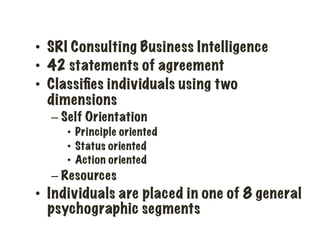 •  SRI Consulting Business Intelligence
•  42 statements of agreement
•  Classiﬁes individuals using two
dimensions
– Self Orientation
•  Principle oriented
•  Status oriented
•  Action oriented
– Resources
•  Individuals are placed in one of 8 general
psychographic segments
 