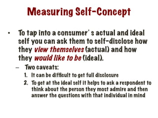 Measuring Self-Concept
•  To tap into a consumer’s actual and ideal
self you can ask them to self-disclose how
they view themselves (actual) and how
they would like to be (ideal).
–  Two caveats:
1.  It can be difﬁcult to get full disclosure
2.  To get at the ideal self it helps to ask a respondent to
think about the person they most admire and then
answer the questions with that individual in mind
 