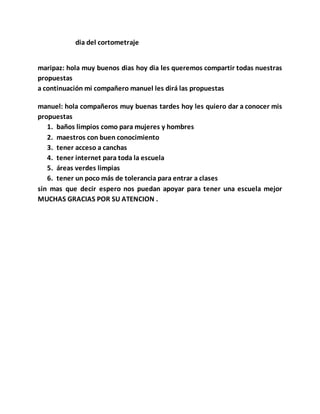 dia del cortometraje
maripaz: hola muy buenos dias hoy dia les queremos compartir todas nuestras
propuestas
a continuación mi compañero manuel les dirá las propuestas
manuel: hola compañeros muy buenas tardes hoy les quiero dar a conocer mis
propuestas
1. baños limpios como para mujeres y hombres
2. maestros con buen conocimiento
3. tener acceso a canchas
4. tener internet para toda la escuela
5. áreas verdes limpias
6. tener un poco más de tolerancia para entrar a clases
sin mas que decir espero nos puedan apoyar para tener una escuela mejor
MUCHAS GRACIAS POR SU ATENCION .
 