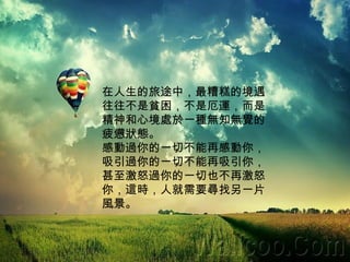 在人生的旅途中，最糟糕的境遇往往不是貧困，不是厄運，而是精神和心境處於一種無知無覺的疲憊狀態。 感動過你的一切不能再感動你， 吸引過你的一切不能再吸引你， 甚至激怒過你的一切也不再激怒你，這時，人就需要尋找另一片風景。 