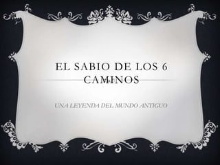 EL SABIO DE LOS 6
CAMINOS
UNA LEYENDA DEL MUNDO ANTIGUO
 