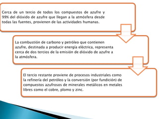 Cerca de un tercio de todos los compuestos de azufre y
99% del dióxido de azufre que llegan a la atmósfera desde
todas las fuentes, provienen de las actividades humanas.




       La combustión de carbono y petróleo que contienen
       azufre, destinada a producir energía eléctrica, representa
       cerca de dos tercios de la emisión de dióxido de azufre a
       la atmósfera.




           El tercio restante proviene de procesos industriales como
           la refinería del petróleo y la conversión (por fundición) de
           compuestos azufrosos de minerales metálicos en metales
           libres como el cobre, plomo y zinc.
 