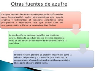 En aguas naturales las fuentes de compuestos de azufre son las
rocas (meteorización), suelos (descomposición dela materia
orgánica y fertilizantes), el transporte atmosférico como
precipitación y depositación seca (que incluye sales del
mar, gases y ácido sulfúrico de los combustibles fósiles).



       La combustión de carbono y petróleo que contienen
       azufre, destinada a producir energía eléctrica, representa
       cerca de dos tercios de la emisión de dióxido de azufre a la
       atmósfera.




            El tercio restante proviene de procesos industriales como la
            refinería del petróleo y la conversión (por fundición) de
            compuestos azufrosos de minerales metálicos en metales
            libres como el cobre, plomo y zinc.
 