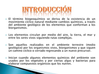    El término biogeoquímico se deriva de la existencia de un
    movimiento cíclico natural mediante cambios químicos, a través
    del ambiente geológico de los elementos que conforman a los
    biorganismos.

   Los elementos circulan por medio del aire, la tierra, el mar y
    entre los seres vivos siguiendo rutas complejas.

   Son aquellos realizados en el ambiente terrestre (medio
    geológico) por los organismos vivos, biorganismos y que siguen
    un camino cíclico o cerrado regresando a un nuevo precursor.

   Inician cuando algunos elementos químicos del ambiente son
    usados por los vegetales y por ciertas algas y bacterias para
    elaborar compuestos orgánicos que los nutren.
 