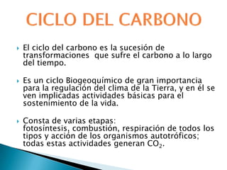    El ciclo del carbono es la sucesión de
    transformaciones que sufre el carbono a lo largo
    del tiempo.

   Es un ciclo Biogeoquímico de gran importancia
    para la regulación del clima de la Tierra, y en él se
    ven implicadas actividades básicas para el
    sostenimiento de la vida.

   Consta de varias etapas:
    fotosíntesis, combustión, respiración de todos los
    tipos y acción de los organismos autotróficos;
    todas estas actividades generan CO2.
 