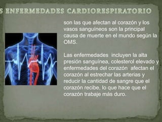 son las que afectan al corazón y los
vasos sanguíneos son la principal
causa de muerte en el mundo según la
OMS.
Las enfermedades incluyen la alta
presión sanguínea, colesterol elevado y
enfermedades del corazón afectan el
corazón al estrechar las arterias y
reducir la cantidad de sangre que el
corazón recibe, lo que hace que el
corazón trabaje más duro.
 