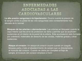 La alta presión sanguínea o la hipertensión: Ocurre cuando la presión de
la sangre contra la pared de las vías sanguíneas está constantemente más
elevada de lo normal.
Bloqueo de las arterias o aterosclerosis: Las arterias se bloquean cuando la
capa interior que les sirve de protección se daña y permite que se acumulen
sustancias en el interior de la pared de la arteria. Esta acumulación está formada
por colesterol, materiales de desecho de las células, materias grasas y otras
sustancias.
Ataque al corazón: Un ataque al corazón ocurre cuando un coágulo
bloquea parte o todo el abastecimiento de sangre que va directamente
al músculo del corazón. Cuando se cierra por completo el flujo de
sangre, el músculo del corazón empieza a morir.
 