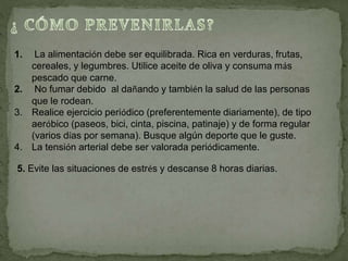 1. La alimentación debe ser equilibrada. Rica en verduras, frutas,
cereales, y legumbres. Utilice aceite de oliva y consuma más
pescado que carne.
2. No fumar debido al dañando y también la salud de las personas
que le rodean.
3. Realice ejercicio periódico (preferentemente diariamente), de tipo
aeróbico (paseos, bici, cinta, piscina, patinaje) y de forma regular
(varios días por semana). Busque algún deporte que le guste.
4. La tensión arterial debe ser valorada periódicamente.
5. Evite las situaciones de estrés y descanse 8 horas diarias.
 