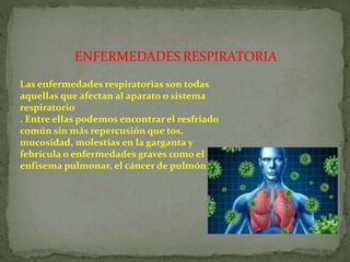 ENFERMEDADES RESPIRATORIA
Las enfermedades respiratorias son todas
aquellas que afectan al aparato o sistema
respiratorio
. Entre ellas podemos encontrar el resfriado
común sin más repercusión que tos,
mucosidad, molestias en la garganta y
febrícula o enfermedades graves como el
enfisema pulmonar, el cáncer de pulmón
 