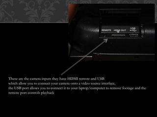 These are the camera inputs they have HDMI remote and USB
which allow you to connect your camera onto a video source interface,
the USB port allows you to connect it to your laptop/computer to remove footage and the
remote port controls playback
 