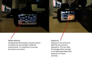 White balance
Changing the white balance sets the camera
to capture the correct light in different
environments. It’s important in ensuring
the colours are correct.
Exposure
Exposure is the amount of
light that the camera is
exposed to. This can make
the footage either too dark
or too light depending if the
exposure isn’t done
correctly.
 