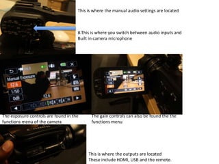 The exposure controls are found in the
functions menu of the camera
The gain controls can also be found the the
functions menu
This is where the manual audio settings are located
8.This is where you switch between audio inputs and
Built in camera microphone
This is where the outputs are located
These include HDMI, USB and the remote.
 