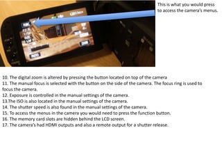 This is what you would press
to access the camera’s menus.
10. The digital zoom is altered by pressing the button located on top of the camera
11. The manual focus is selected with the button on the side of the camera. The focus ring is used to
focus the camera.
12. Exposure is controlled in the manual settings of the camera.
13.The ISO is also located in the manual settings of the camera.
14. The shutter speed is also found in the manual settings of the camera.
15. To access the menus in the camera you would need to press the function button.
16. The memory card slots are hidden behind the LCD screen.
17. The camera’s had HDMI outputs and also a remote output for a shutter release.
 