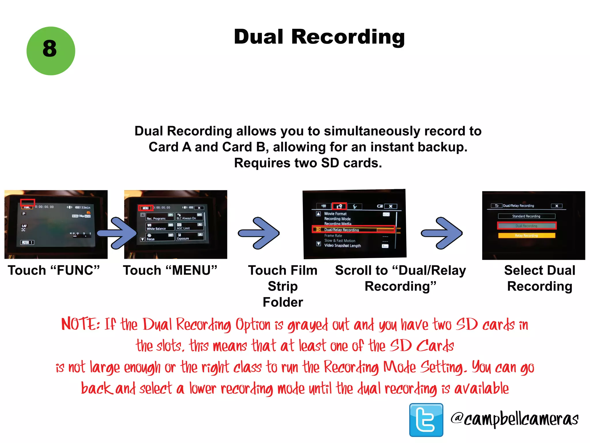8
Dual Recording
Dual Recording allows you to simultaneously record to
Card A and Card B, allowing for an instant backup.
Requires two SD cards.
Touch “FUNC” Touch “MENU” Touch Film
Strip
Folder
Scroll to “Dual/Relay
Recording”
Select Dual
Recording
NOTE: If the Dual Recording Option is grayed out and you have two SD cards in
the slots, this means that at least one of the SD Cards
is not large enough or the right class to run the Recording Mode Setting. You can go
back and select a lower recording mode until the dual recording is available
@campbellcameras
 