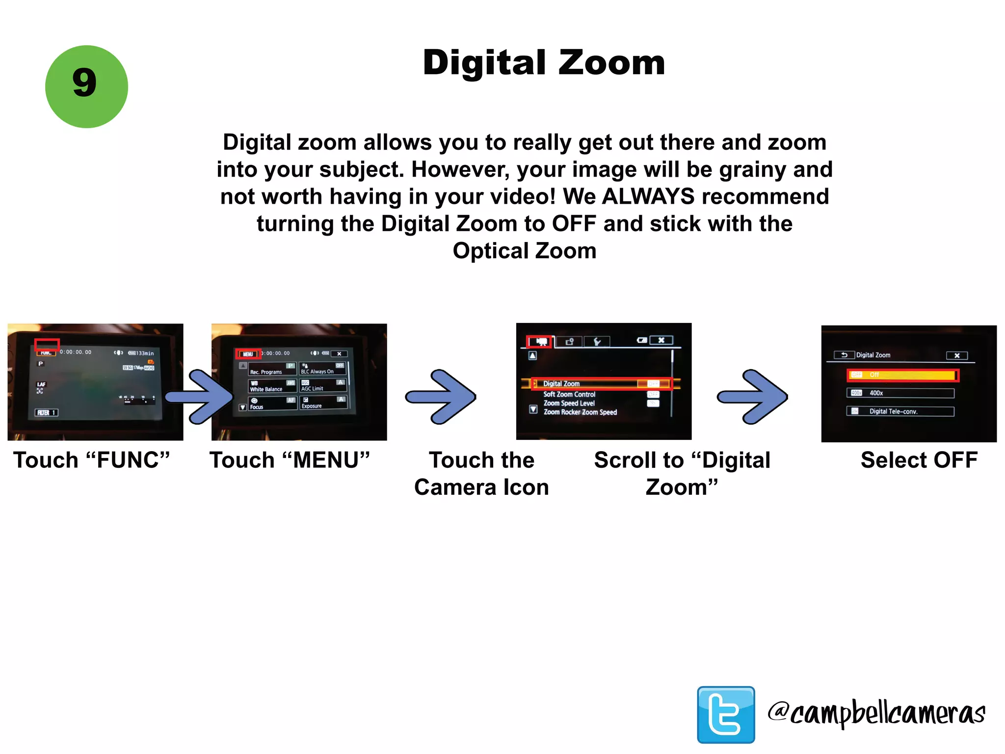 9
Digital Zoom
Digital zoom allows you to really get out there and zoom
into your subject. However, your image will be grainy and
not worth having in your video! We ALWAYS recommend
turning the Digital Zoom to OFF and stick with the
Optical Zoom
Touch “FUNC” Touch “MENU” Touch the
Camera Icon
Scroll to “Digital
Zoom”
Select OFF
@campbellcameras
 