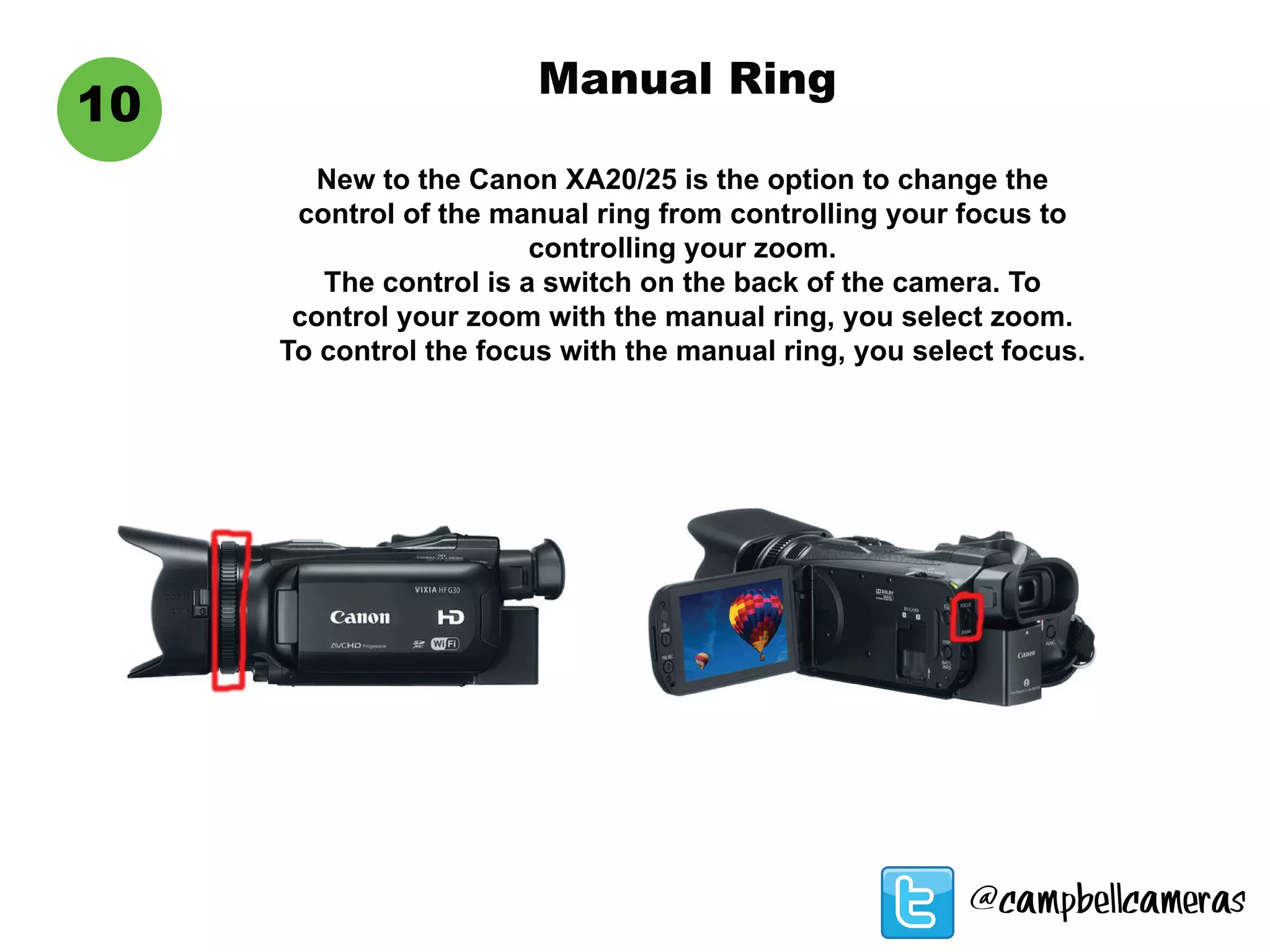 10
Manual Ring
New to the Canon XA20/25 is the option to change the
control of the manual ring from controlling your focus to
controlling your zoom.
The control is a switch on the back of the camera. To
control your zoom with the manual ring, you select zoom.
To control the focus with the manual ring, you select focus.
@campbellcameras
 