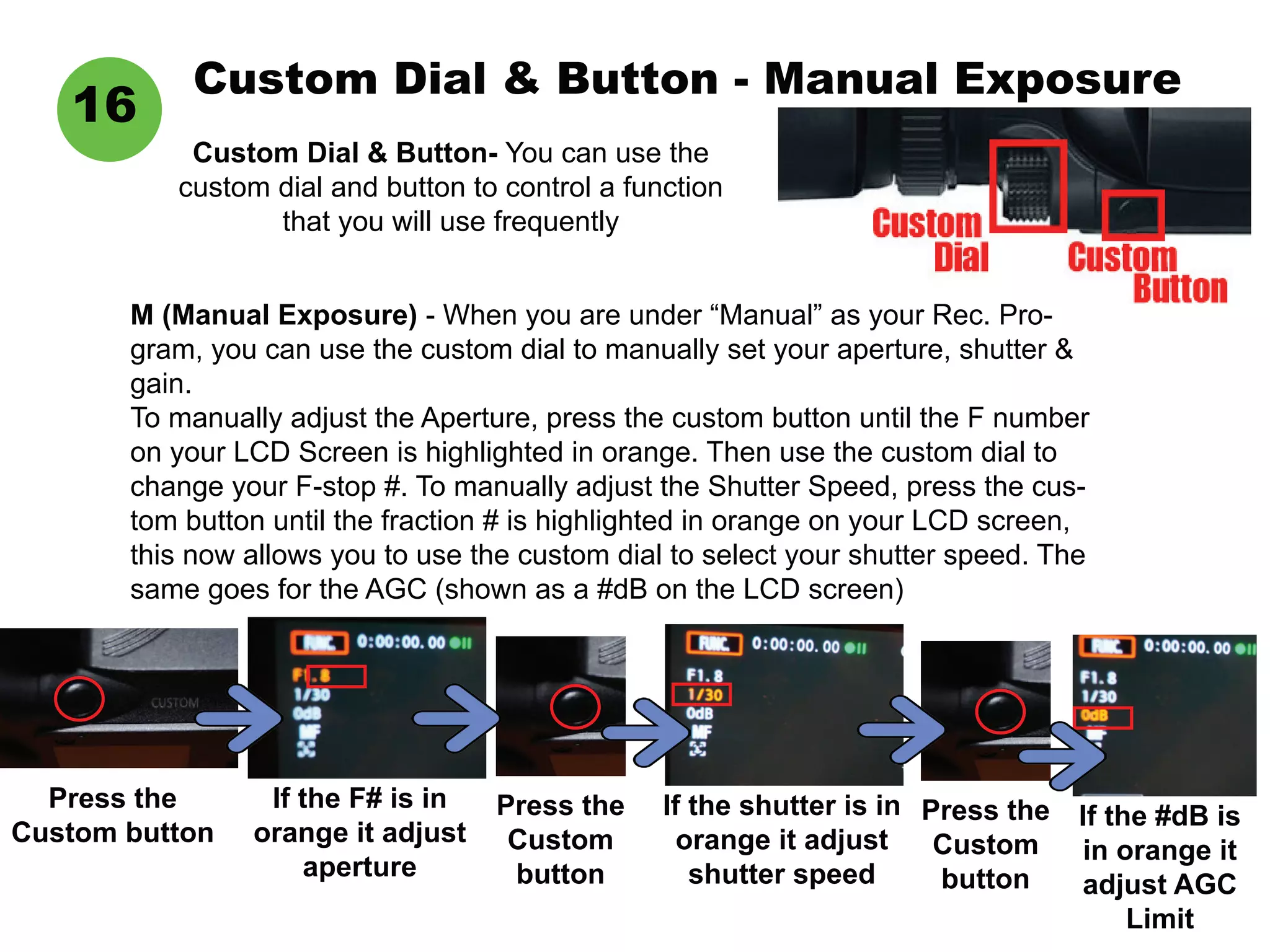 Custom Dial & Button - Manual Exposure
Custom Dial & Button- You can use the
custom dial and button to control a function
that you will use frequently
16
M (Manual Exposure) - When you are under “Manual” as your Rec. Pro-
gram, you can use the custom dial to manually set your aperture, shutter &
gain.
To manually adjust the Aperture, press the custom button until the F number
on your LCD Screen is highlighted in orange. Then use the custom dial to
change your F-stop #. To manually adjust the Shutter Speed, press the cus-
tom button until the fraction # is highlighted in orange on your LCD screen,
this now allows you to use the custom dial to select your shutter speed. The
same goes for the AGC (shown as a #dB on the LCD screen)
Press the
Custom button
If the F# is in
orange it adjust
aperture
Press the
Custom
button
If the shutter is in
orange it adjust
shutter speed
Press the
Custom
button
If the #dB is
in orange it
adjust AGC
Limit
 