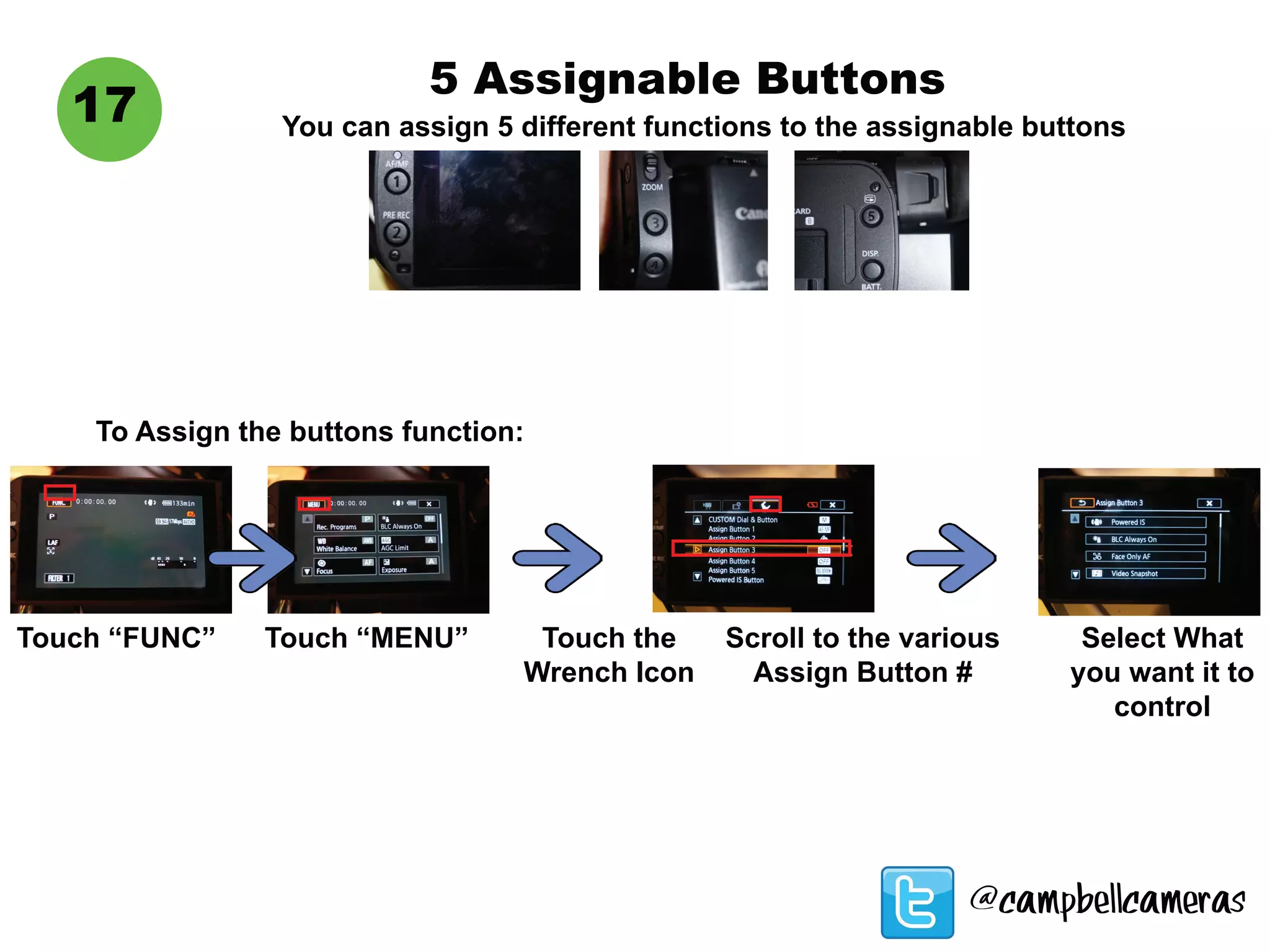 5 Assignable Buttons
You can assign 5 different functions to the assignable buttons
17
Touch “FUNC” Touch “MENU” Touch the
Wrench Icon
Scroll to the various
Assign Button #
Select What
you want it to
control
To Assign the buttons function:
@campbellcameras
 