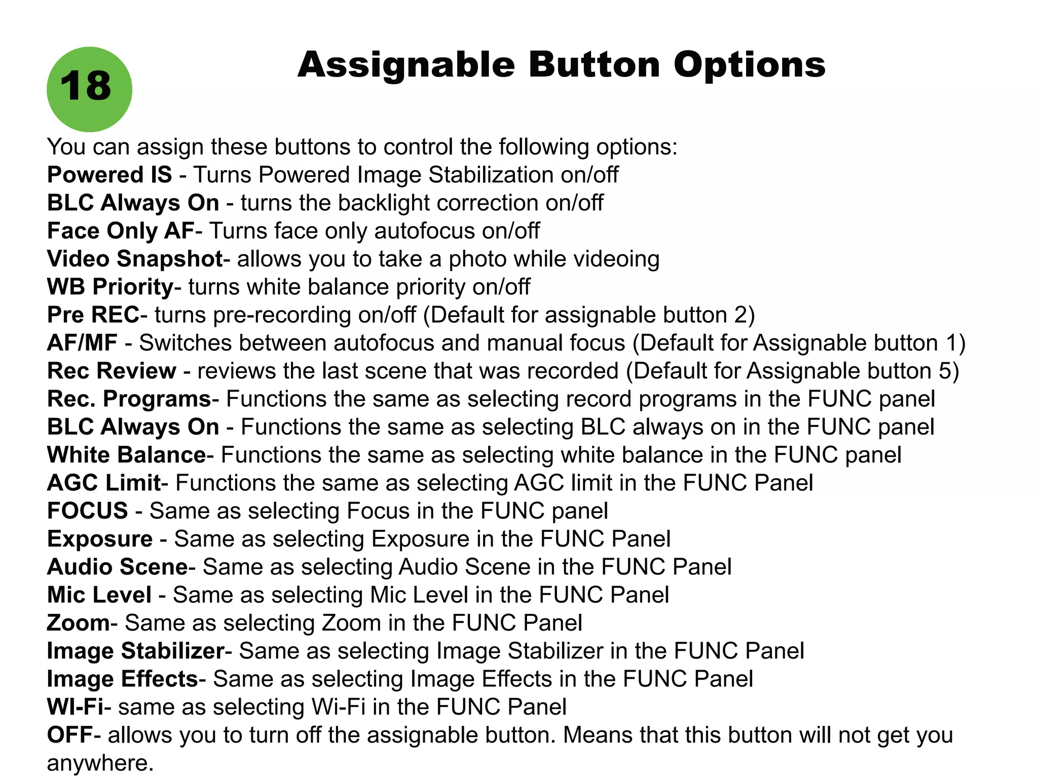 Assignable Button Options
18
You can assign these buttons to control the following options:
Powered IS - Turns Powered Image Stabilization on/off
BLC Always On - turns the backlight correction on/off
Face Only AF- Turns face only autofocus on/off
Video Snapshot- allows you to take a photo while videoing
WB Priority- turns white balance priority on/off
Pre REC- turns pre-recording on/off (Default for assignable button 2)
AF/MF - Switches between autofocus and manual focus (Default for Assignable button 1)
Rec Review - reviews the last scene that was recorded (Default for Assignable button 5)
Rec. Programs- Functions the same as selecting record programs in the FUNC panel
BLC Always On - Functions the same as selecting BLC always on in the FUNC panel
White Balance- Functions the same as selecting white balance in the FUNC panel
AGC Limit- Functions the same as selecting AGC limit in the FUNC Panel
FOCUS - Same as selecting Focus in the FUNC panel
Exposure - Same as selecting Exposure in the FUNC Panel
Audio Scene- Same as selecting Audio Scene in the FUNC Panel
Mic Level - Same as selecting Mic Level in the FUNC Panel
Zoom- Same as selecting Zoom in the FUNC Panel
Image Stabilizer- Same as selecting Image Stabilizer in the FUNC Panel
Image Effects- Same as selecting Image Effects in the FUNC Panel
WI-Fi- same as selecting Wi-Fi in the FUNC Panel
OFF- allows you to turn off the assignable button. Means that this button will not get you
anywhere.
 