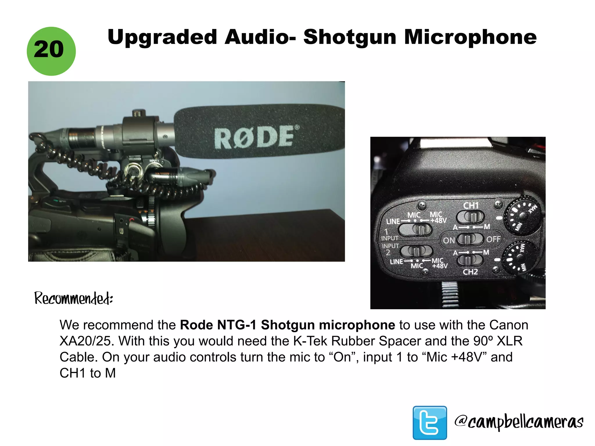 Upgraded Audio- Shotgun Microphone
20
We recommend the Rode NTG-1 Shotgun microphone to use with the Canon
XA20/25. With this you would need the K-Tek Rubber Spacer and the 90º XLR
Cable. On your audio controls turn the mic to “On”, input 1 to “Mic +48V” and
CH1 to M
Recommended:
@campbellcameras
 