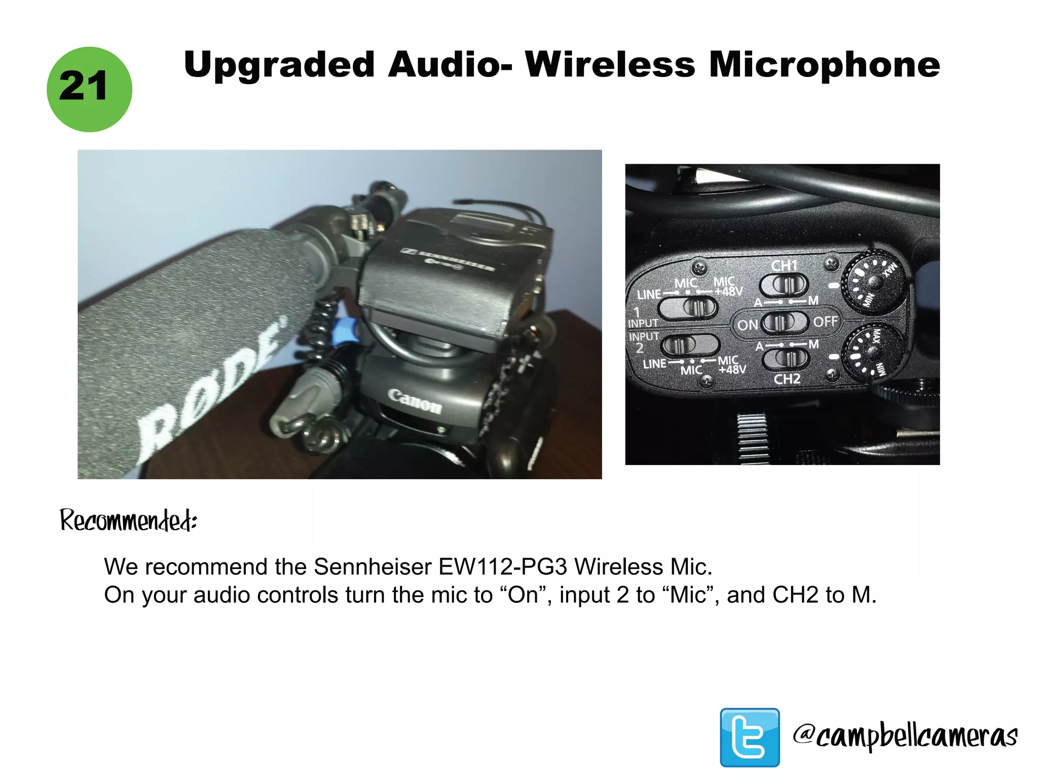 Upgraded Audio- Wireless Microphone
21
We recommend the Sennheiser EW112-PG3 Wireless Mic.
On your audio controls turn the mic to “On”, input 2 to “Mic”, and CH2 to M.
Recommended:
@campbellcameras
 