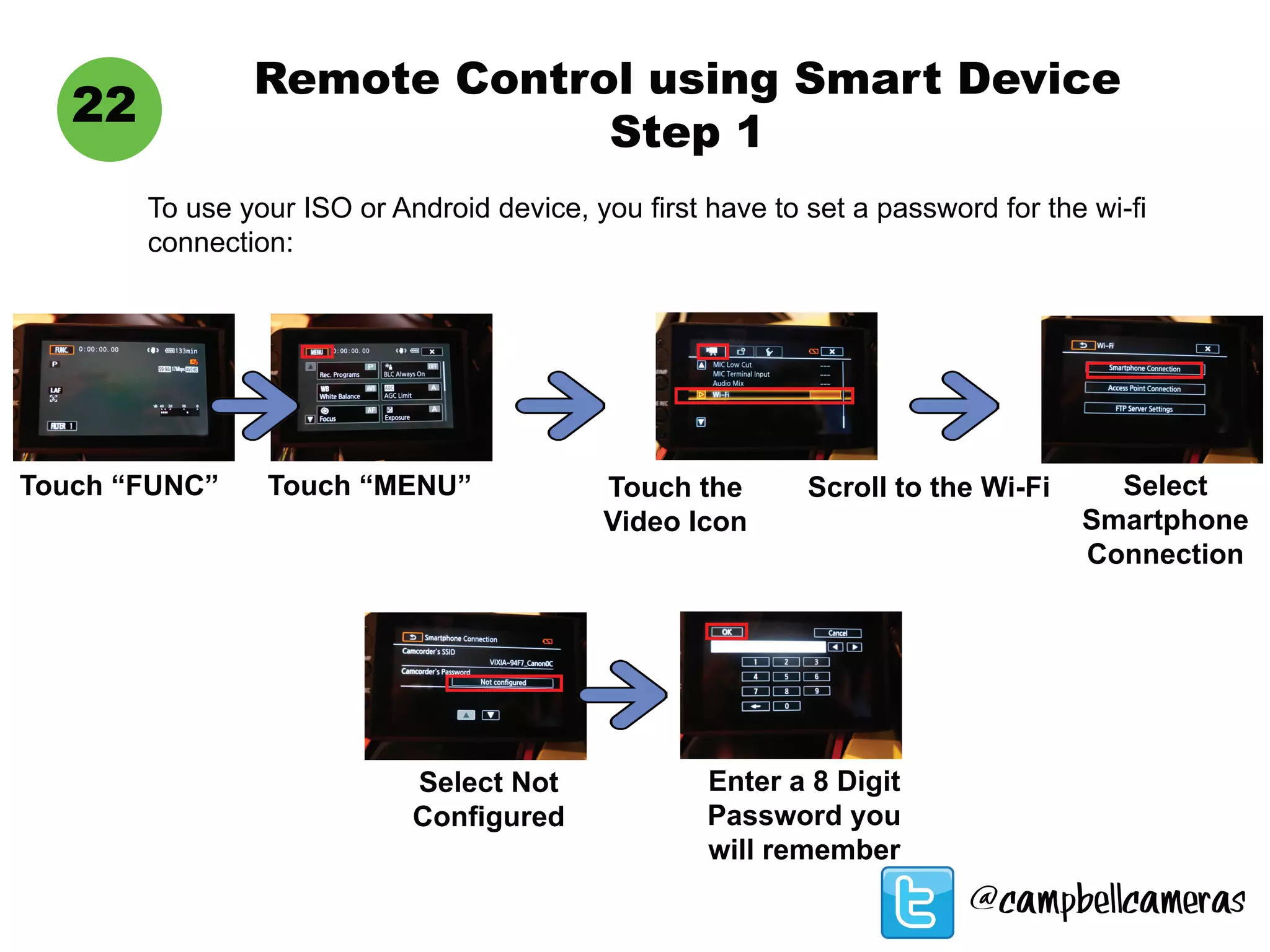 Remote Control using Smart Device
Step 1
22
To use your ISO or Android device, you first have to set a password for the wi-fi
connection:
Touch “FUNC” Touch “MENU” Touch the
Video Icon
Scroll to the Wi-Fi Select
Smartphone
Connection
Select Not
Configured
Enter a 8 Digit
Password you
will remember
@campbellcameras
 