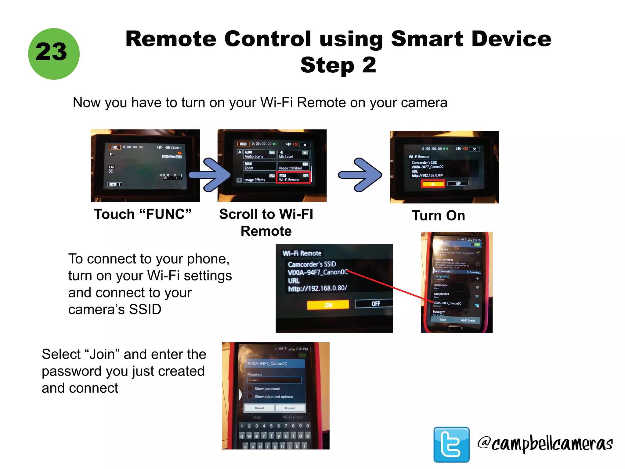 Remote Control using Smart Device
Step 2
23
Now you have to turn on your Wi-Fi Remote on your camera
Touch “FUNC” Scroll to Wi-FI
Remote
Turn On
To connect to your phone,
turn on your Wi-Fi settings
and connect to your
camera’s SSID
Select “Join” and enter the
password you just created
and connect
@campbellcameras
 