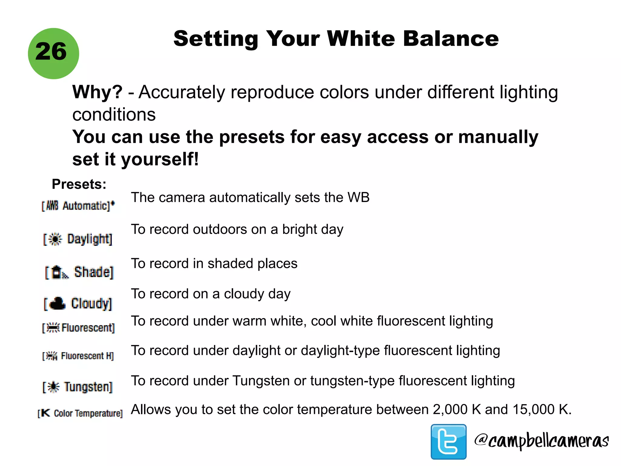 Setting Your White Balance
26
Why? - Accurately reproduce colors under different lighting
conditions
You can use the presets for easy access or manually
set it yourself!
Presets:
The camera automatically sets the WB
To record outdoors on a bright day
To record in shaded places
To record on a cloudy day
To record under warm white, cool white fluorescent lighting
To record under daylight or daylight-type fluorescent lighting
To record under Tungsten or tungsten-type fluorescent lighting
Allows you to set the color temperature between 2,000 K and 15,000 K.
@campbellcameras
 