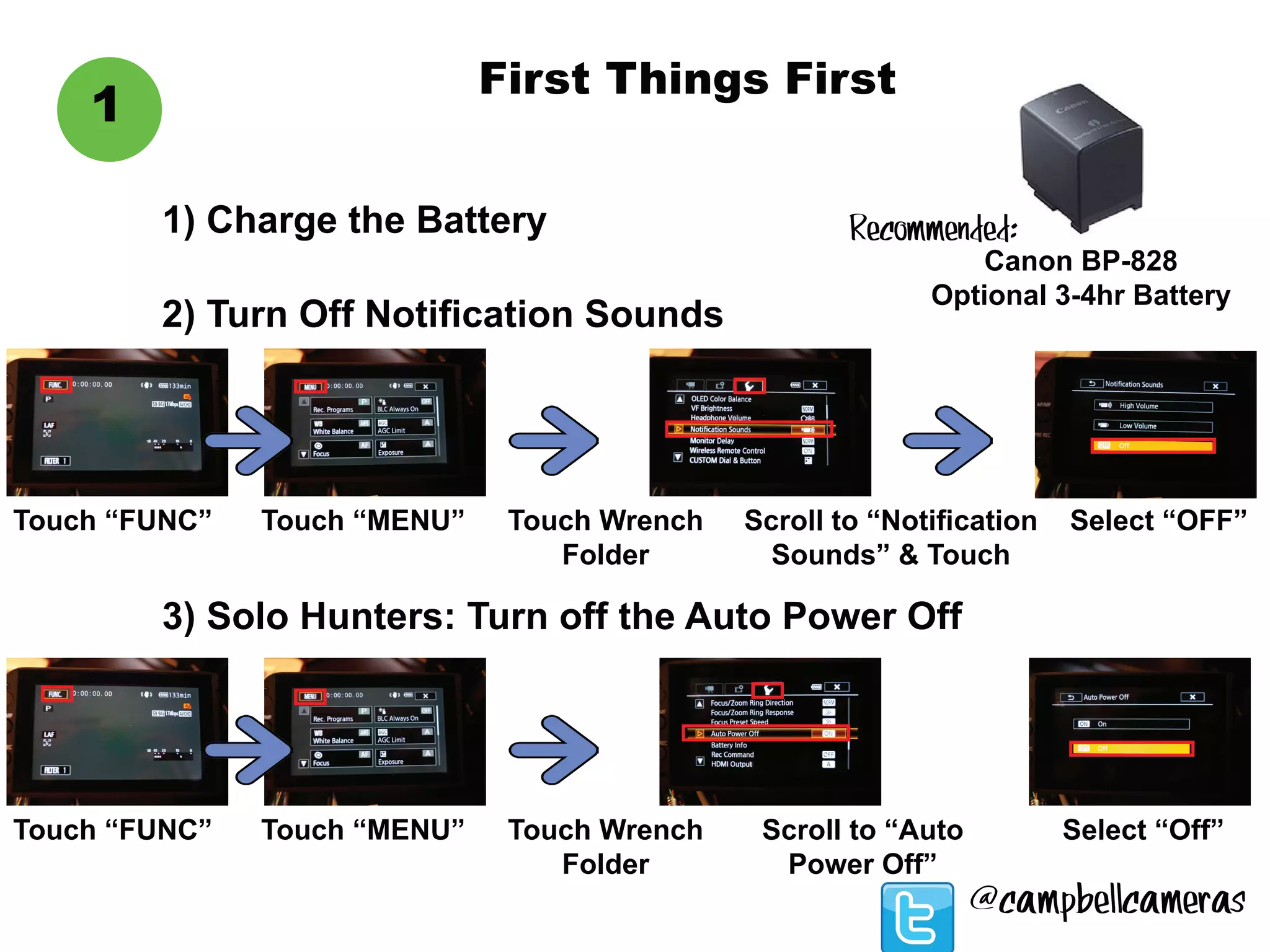 First Things First
1
1) Charge the Battery
Touch “FUNC”
Canon BP-828
Optional 3-4hr Battery
2) Turn Off Notification Sounds
Touch “MENU” Touch Wrench
Folder
Scroll to “Notification
Sounds” & Touch
Select “OFF”
3) Solo Hunters: Turn off the Auto Power Off
Touch “FUNC” Touch “MENU” Touch Wrench
Folder
Scroll to “Auto
Power Off”
Select “Off”
Recommended:
@campbellcameras
 