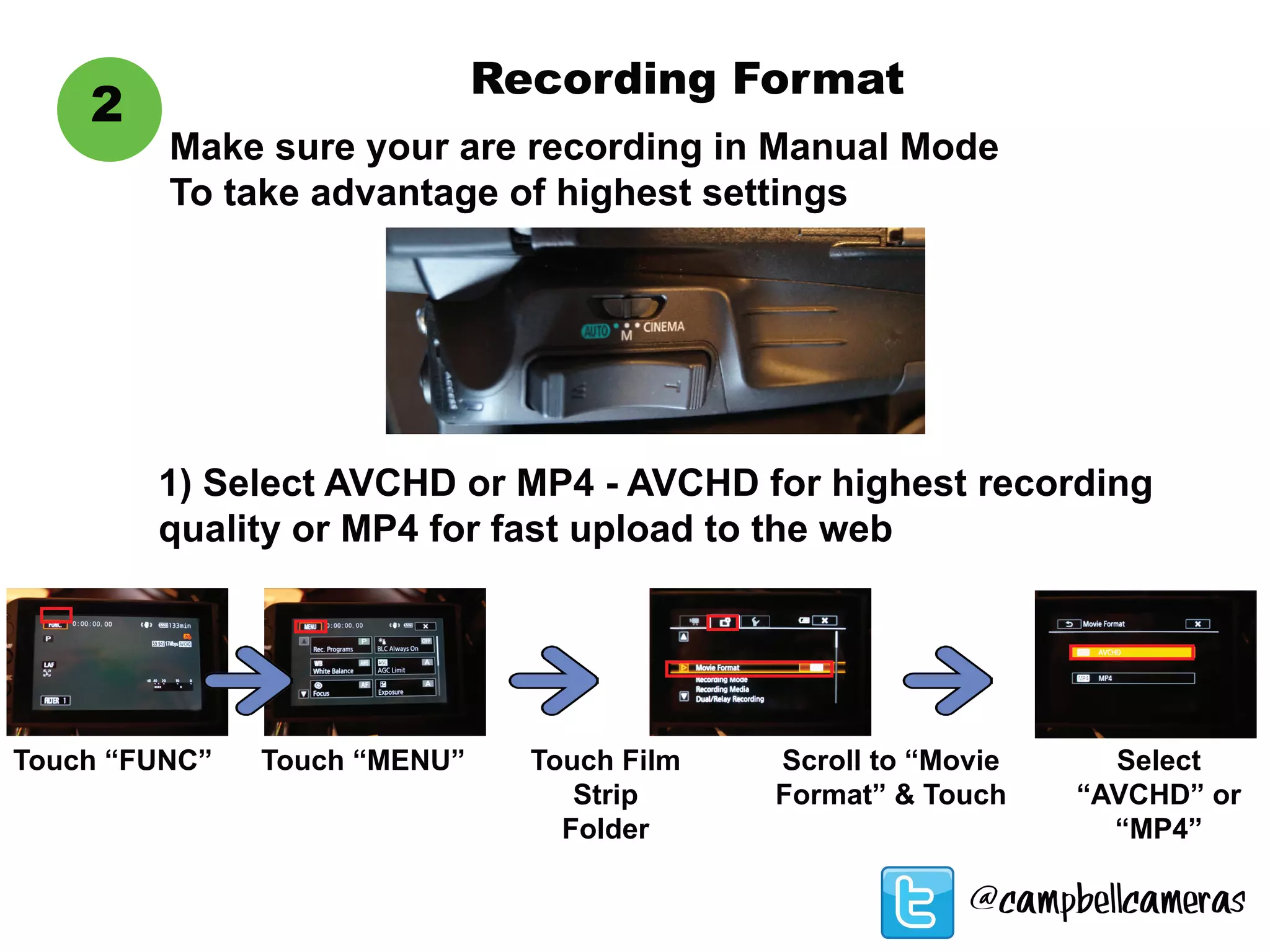 Recording Format
2
Touch “FUNC”
1) Select AVCHD or MP4 - AVCHD for highest recording
quality or MP4 for fast upload to the web
Touch “MENU” Touch Film
Strip
Folder
Scroll to “Movie
Format” & Touch
Select
“AVCHD” or
“MP4”
Make sure your are recording in Manual Mode
To take advantage of highest settings
@campbellcameras
 