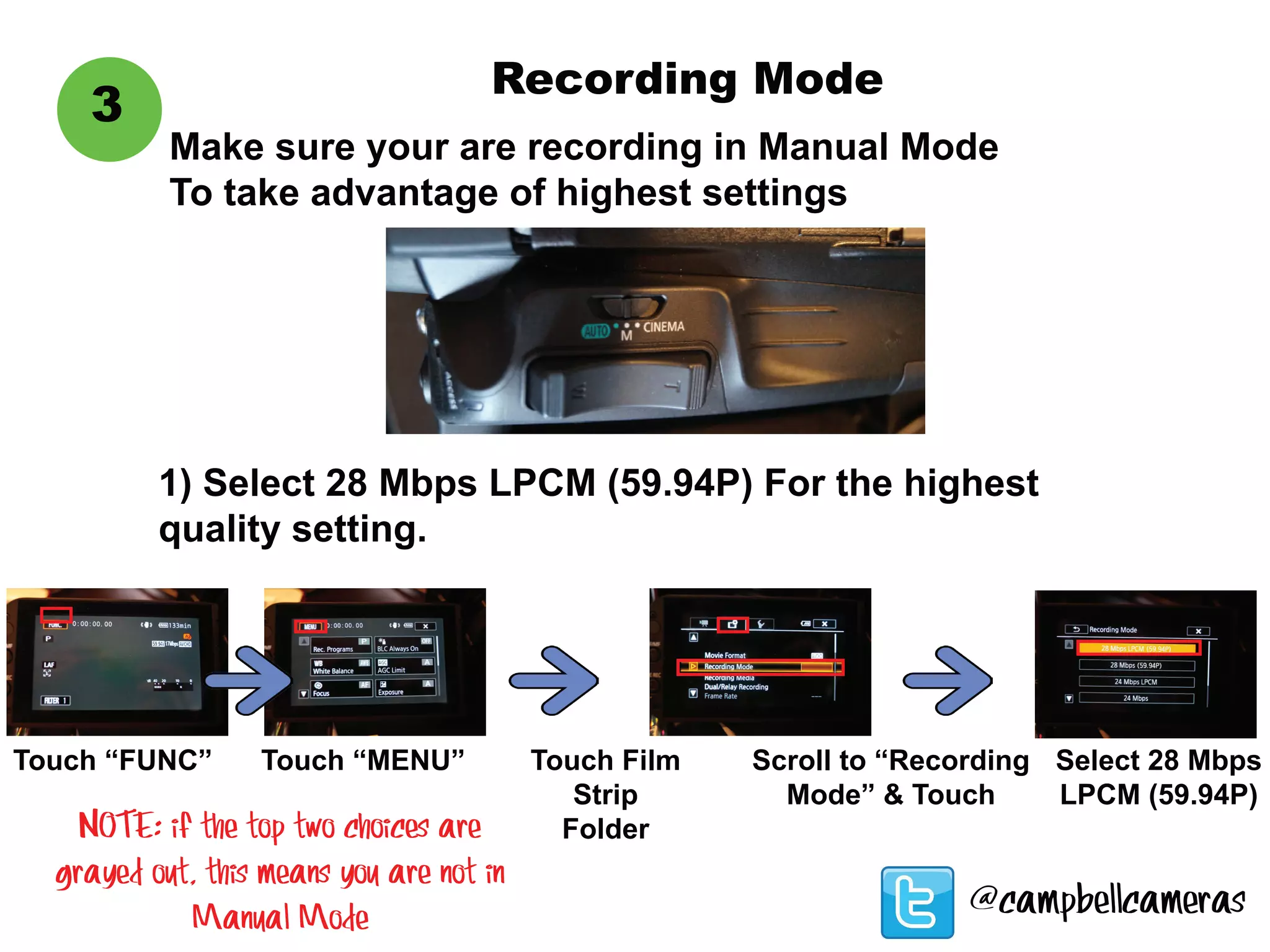 3
@campbellcameras
Touch “FUNC”
1) Select 28 Mbps LPCM (59.94P) For the highest
quality setting.
Touch “MENU” Touch Film
Strip
Folder
Scroll to “Recording
Mode” & Touch
Select 28 Mbps
LPCM (59.94P)
Make sure your are recording in Manual Mode
To take advantage of highest settings
Recording Mode
NOTE: if the top two choices are
grayed out, this means you are not in
Manual Mode
 