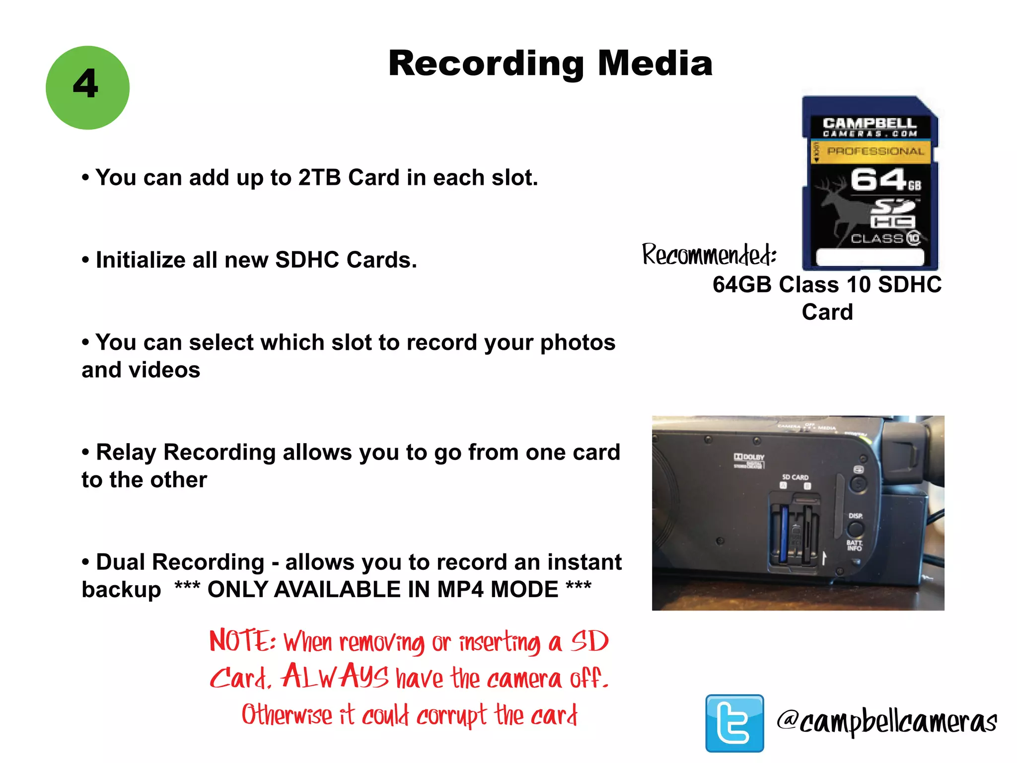 Recording Media
4
• You can add up to 2TB Card in each slot.
• Initialize all new SDHC Cards.
• You can select which slot to record your photos
and videos
• Relay Recording allows you to go from one card
to the other
• Dual Recording - allows you to record an instant
backup *** ONLY AVAILABLE IN MP4 MODE ***
64GB Class 10 SDHC
Card
Recommended:
NOTE: When removing or inserting a SD
Card, ALWAYS have the camera off.
Otherwise it could corrupt the card @campbellcameras
 