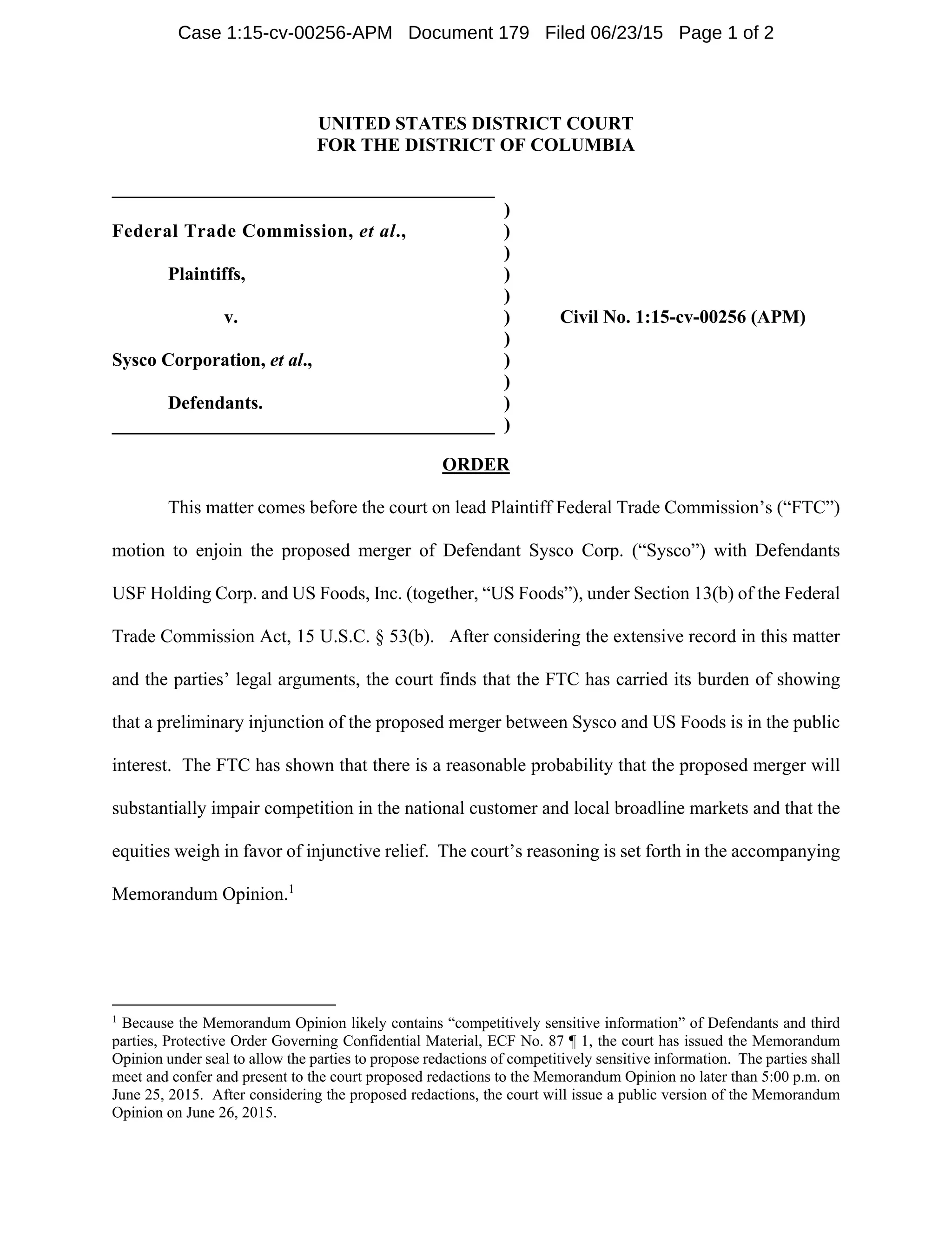 UNITED STATES DISTRICT COURT
FOR THE DISTRICT OF COLUMBIA
_________________________________________
)
Federal Trade Commission, et al., )
)
Plaintiffs, )
)
v. ) Civil No. 1:15-cv-00256 (APM)
)
Sysco Corporation, et al., )
)
Defendants. )
_________________________________________ )
ORDER
This matter comes before the court on lead Plaintiff Federal Trade Commission’s (“FTC”)
motion to enjoin the proposed merger of Defendant Sysco Corp. (“Sysco”) with Defendants
USF Holding Corp. and US Foods, Inc. (together, “US Foods”), under Section 13(b) of the Federal
Trade Commission Act, 15 U.S.C. § 53(b). After considering the extensive record in this matter
and the parties’ legal arguments, the court finds that the FTC has carried its burden of showing
that a preliminary injunction of the proposed merger between Sysco and US Foods is in the public
interest. The FTC has shown that there is a reasonable probability that the proposed merger will
substantially impair competition in the national customer and local broadline markets and that the
equities weigh in favor of injunctive relief. The court’s reasoning is set forth in the accompanying
Memorandum Opinion.1
                                                            
1
Because the Memorandum Opinion likely contains “competitively sensitive information” of Defendants and third
parties, Protective Order Governing Confidential Material, ECF No. 87 ¶ 1, the court has issued the Memorandum
Opinion under seal to allow the parties to propose redactions of competitively sensitive information. The parties shall
meet and confer and present to the court proposed redactions to the Memorandum Opinion no later than 5:00 p.m. on
June 25, 2015. After considering the proposed redactions, the court will issue a public version of the Memorandum
Opinion on June 26, 2015.
Case 1:15-cv-00256-APM Document 179 Filed 06/23/15 Page 1 of 2
 