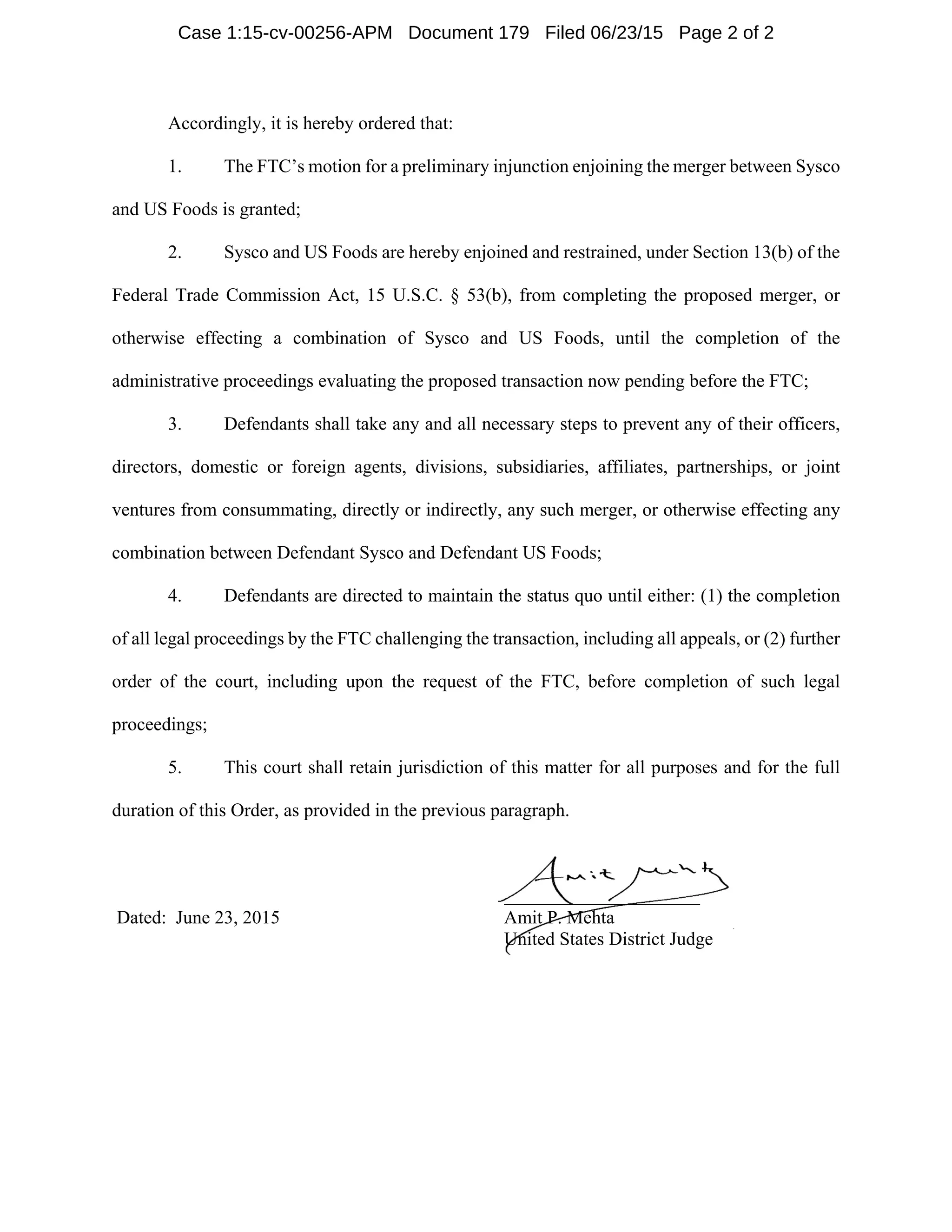 Accordingly, it is hereby ordered that:
1. The FTC’s motion for a preliminary injunction enjoining the merger between Sysco
and US Foods is granted;
2. Sysco and US Foods are hereby enjoined and restrained, under Section 13(b) of the
Federal Trade Commission Act, 15 U.S.C. § 53(b), from completing the proposed merger, or
otherwise effecting a combination of Sysco and US Foods, until the completion of the
administrative proceedings evaluating the proposed transaction now pending before the FTC;
3. Defendants shall take any and all necessary steps to prevent any of their officers,
directors, domestic or foreign agents, divisions, subsidiaries, affiliates, partnerships, or joint
ventures from consummating, directly or indirectly, any such merger, or otherwise effecting any
combination between Defendant Sysco and Defendant US Foods;
4. Defendants are directed to maintain the status quo until either: (1) the completion
of all legal proceedings by the FTC challenging the transaction, including all appeals, or (2) further
order of the court, including upon the request of the FTC, before completion of such legal
proceedings;
5. This court shall retain jurisdiction of this matter for all purposes and for the full
duration of this Order, as provided in the previous paragraph.
Dated: June 23, 2015 Amit P. Mehta
United States District Judge
Case 1:15-cv-00256-APM Document 179 Filed 06/23/15 Page 2 of 2
 