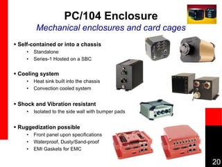 20
PC/104 Enclosure
Mechanical enclosures and card cages
 Self-contained or into a chassis
• Standalone
• Series-1 Hosted on a SBC
 Cooling system
• Heat sink built into the chassis
• Convection cooled system
 Shock and Vibration resistant
• Isolated to the side wall with bumper pads
 Ruggedization possible
• Front panel upon specifications
• Waterproof, Dusty/Sand-proof
• EMI Gaskets for EMC
 