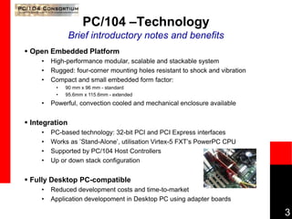 3
PC/104 –Technology
Brief introductory notes and benefits
 Open Embedded Platform
• High-performance modular, scalable and stackable system
• Rugged: four-corner mounting holes resistant to shock and vibration
• Compact and small embedded form factor:
• 90 mm x 96 mm - standard
• 95.6mm x 115.6mm - extended
• Powerful, convection cooled and mechanical enclosure available
 Integration
• PC-based technology: 32-bit PCI and PCI Express interfaces
• Works as ’Stand-Alone’, utilisation Virtex-5 FXT’s PowerPC CPU
• Supported by PC/104 Host Controllers
• Up or down stack configuration
 Fully Desktop PC-compatible
• Reduced development costs and time-to-market
• Application developoment in Desktop PC using adapter boards
 