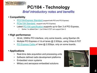 4
PC/104 - Technology
Brief introductory notes and benefits
 Compatibility
• PCI/104-Express Standard (support both PCI and PCI Express)
• PCIe/104 Standard (support only PCI Express)
• Latest PC/104 specification supports up to Gen 3 of PCI Express.
• Series 1 is default Gen 1, but Virtex-5 FXT can support Gen 2
 High performance
• 32-bit, 33MHz PCI interface, only some boards, using Spartan-3A
• Multiple PCI Express x1 & x4 lanes @ 2.5Gbps, using Virtex-5 FXT
• PCI Express Cable x1 lane @ 2.5Gbps, only on some boards.
 Applications
• Real-time data acquisition and processing units
• Software defined radio development platforms
• Embedded vision systems
• Military and aerospace embedded solutions
 