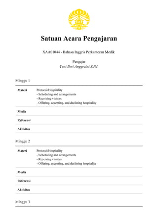 Satuan Acara Pengajaran
XAA01044 - Bahasa Inggris Perkantoran Medik
Pengajar
Yuni Dwi Anggraini S.Pd
Minggu 1
Materi Protocol/Hospitality
- Scheduling and arrangements
- Receiving visitors
- Offering, accepting, and declining hospitality
Media
Referensi
Aktivitas
Minggu 2
Materi Protocol/Hospitality
- Scheduling and arrangements
- Receiving visitors
- Offering, accepting, and declining hospitality
Media
Referensi
Aktivitas
Minggu 3
 