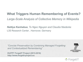 “Concise Preservation by Combining Managed Forgetting
and Contextualized Remembering”
EU/FP7 ForgetIT Project (2013-2016)
http://www.forgetit-project.eu
What Triggers Human Remembering of Events?
Large-Scale Analysis of Collective Memory in Wikipedia
Nattiya Kanhabua, Tu Ngoc Nguyen and Claudia Niederée
L3S Research Center , Hannover, Germany
 